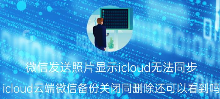 微信发送照片显示icloud无法同步 icloud云端微信备份关闭同删除还可以看到吗？